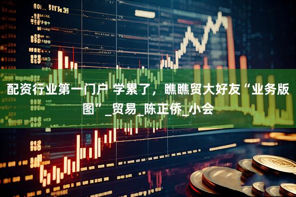 配资行业第一门户 学累了，瞧瞧贸大好友“业务版图”_贸易_陈正侨_小会