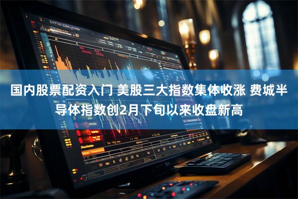 国内股票配资入门 美股三大指数集体收涨 费城半导体指数创2月下旬以来收盘新高