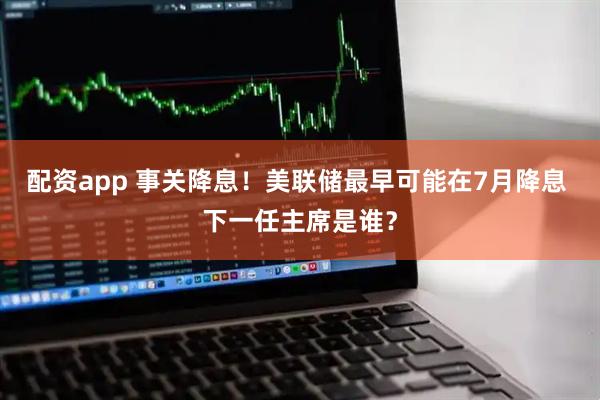 配资app 事关降息！美联储最早可能在7月降息 下一任主席是谁？