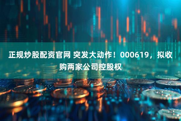 正规炒股配资官网 突发大动作！000619，拟收购两家公司控股权