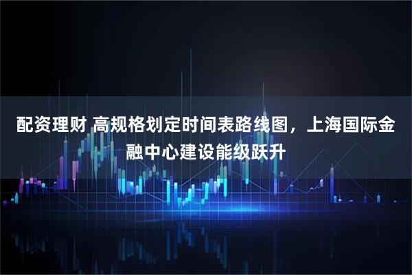 配资理财 高规格划定时间表路线图，上海国际金融中心建设能级跃升