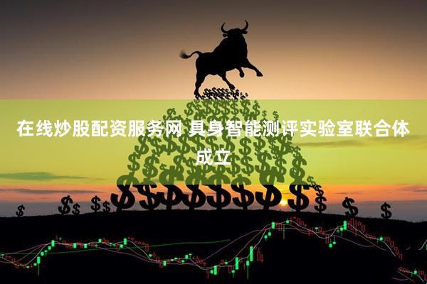 在线炒股配资服务网 具身智能测评实验室联合体成立