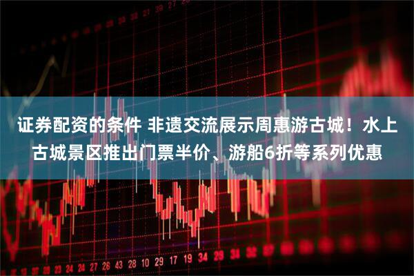 证券配资的条件 非遗交流展示周惠游古城！水上古城景区推出门票半价、游船6折等系列优惠