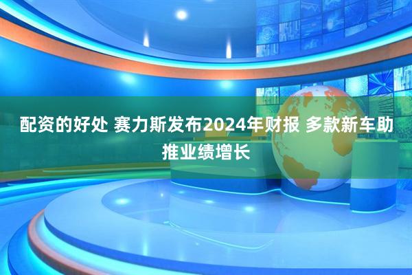 配资的好处 赛力斯发布2024年财报 多款新车助推业绩增长