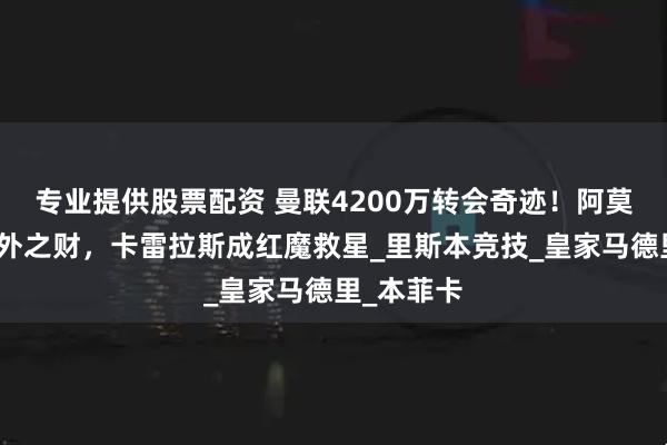 专业提供股票配资 曼联4200万转会奇迹！阿莫林收获意外之财，卡雷拉斯成红魔救星_里斯本竞技_皇家马德里_本菲卡