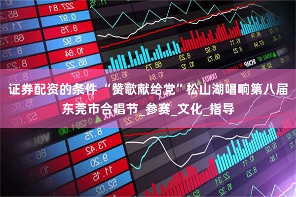 证券配资的条件 “赞歌献给党”松山湖唱响第八届东莞市合唱节_参赛_文化_指导