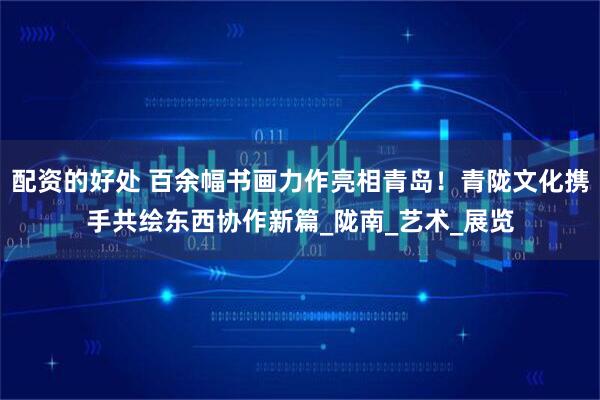 配资的好处 百余幅书画力作亮相青岛！青陇文化携手共绘东西协作新篇_陇南_艺术_展览